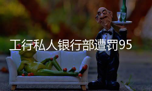 工行私人銀行部遭罰950萬(wàn)，監(jiān)管強(qiáng)化下的銀行業(yè)務(wù)規(guī)范挑戰(zhàn)