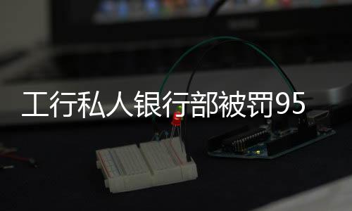 工行私人銀行部被罰950萬，監(jiān)管強(qiáng)化下的銀行業(yè)風(fēng)險防控