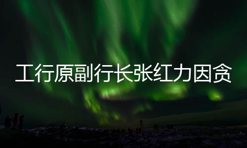 工行原副行長張紅力因貪污案獲死緩，涉案金額高達(dá)1.77億