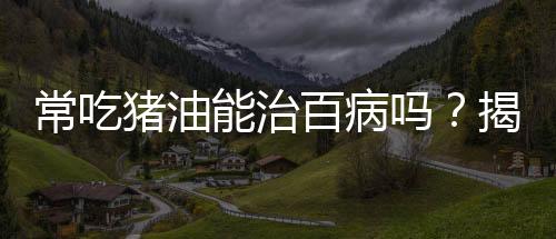 常吃豬油能治百病嗎？揭示真相與科學(xué)飲食之道