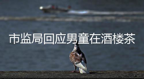 市監(jiān)局回應(yīng)男童在酒樓茶杯中小便事件，調(diào)查結(jié)果與社會責(zé)任并存