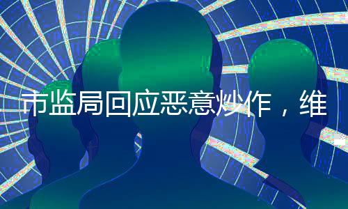 市監(jiān)局回應(yīng)惡意炒作，維護(hù)市場秩序，保護(hù)消費(fèi)者權(quán)益