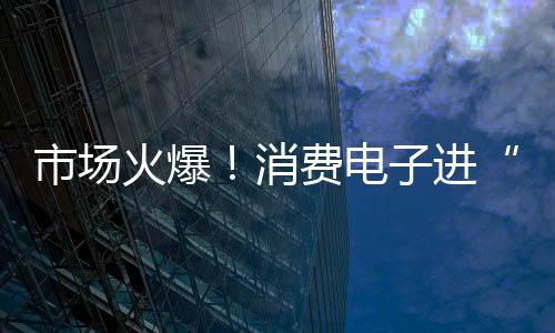 市場火爆！消費電子進“國補” 銷售額預(yù)計增長超3000億