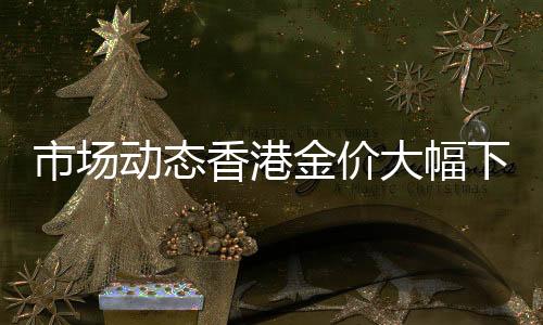 市場(chǎng)動(dòng)態(tài)香港金價(jià)大幅下滑，一克便宜80元