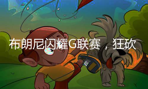 布朗尼閃耀G聯(lián)賽，狂砍39分刷新紀(jì)錄