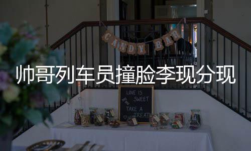 帥哥列車員撞臉李現(xiàn)分現(xiàn)，乘務界的璀璨新星閃耀誕生！