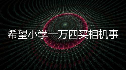 希望小學一萬四買相機事件引多方熱議，官方回應(yīng)估價爭議背后故事浮出水面