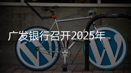 廣發(fā)銀行召開(kāi)2025年工作會(huì)議