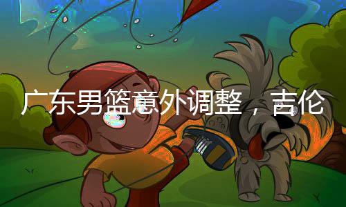 廣東男籃意外調(diào)整，吉倫沃特注冊(cè)臨時(shí)取消