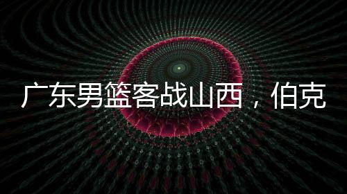 廣東男籃客戰(zhàn)山西，伯克能否延續(xù)神奇