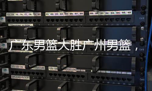 廣東男籃大勝廣州男籃，賽場(chǎng)風(fēng)云揭秘
