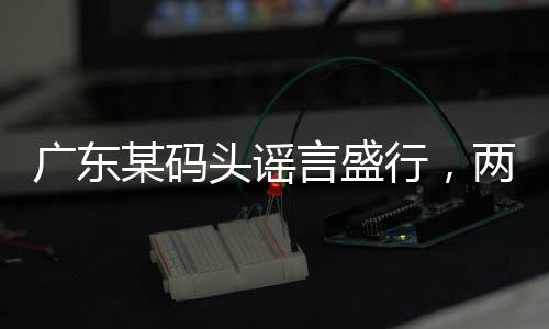 廣東某碼頭謠言盛行，兩船相撞事件真相揭秘
