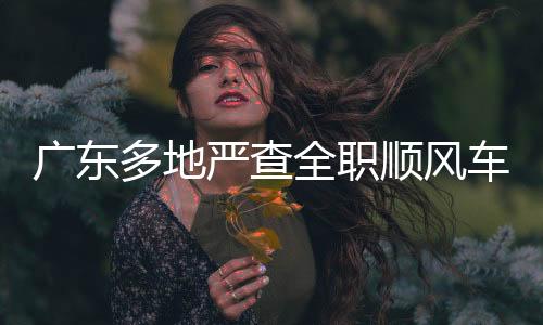 廣東多地嚴(yán)查全職順風(fēng)車，保障道路交通安全與公共秩序