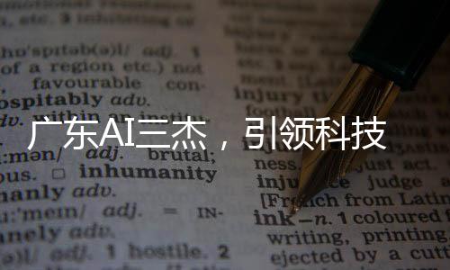 廣東AI三杰，引領(lǐng)科技創(chuàng)新的杰出力量