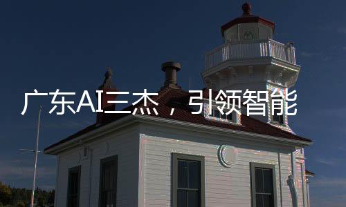 廣東AI三杰，引領(lǐng)智能科技的佼佼者