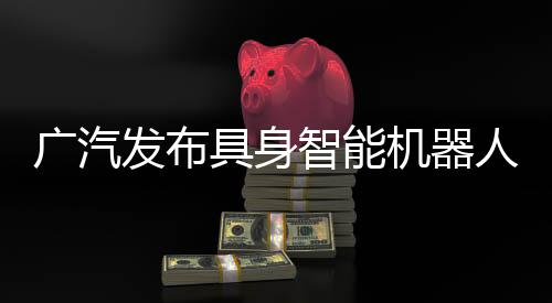 廣汽發(fā)布具身智能機器人核心部件，2026年推動自研零部件大批量推廣應(yīng)用