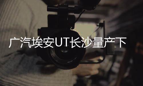 廣汽埃安UT長沙量產(chǎn)下線，開啟智能出行新篇章