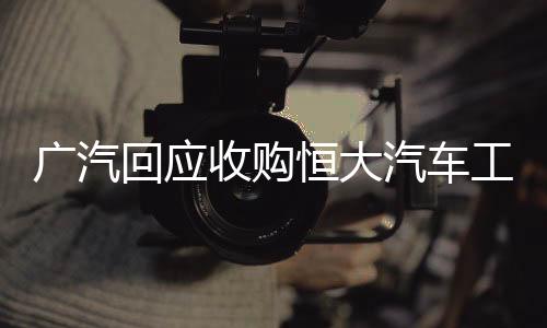 廣汽回應(yīng)收購恒大汽車工廠，雙方合作意向待進(jìn)一步探討