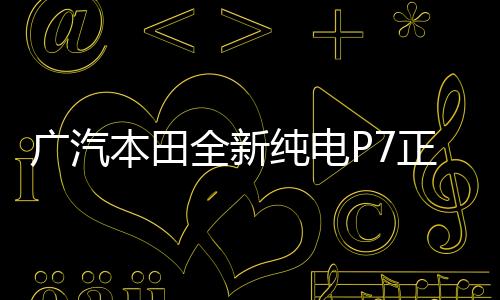 廣汽本田全新純電P7正式下線，開(kāi)啟綠色出行新篇章