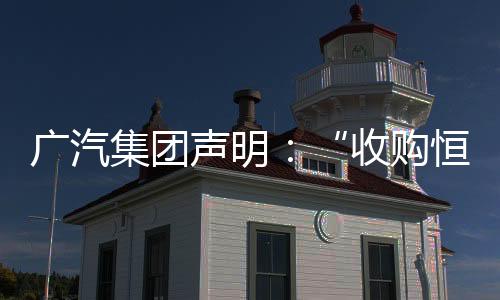 廣汽集團聲明：“收購恒大汽車南沙工廠”為不實傳言，從未進行過任何形式的接洽