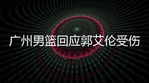 廣州男籃回應(yīng)郭艾倫受傷傳聞，關(guān)注焦點(diǎn)聚焦傷病情況與后續(xù)計劃