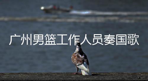 廣州男籃工作人員奏國歌時未行禮被罰事件，責(zé)任與尊重并重