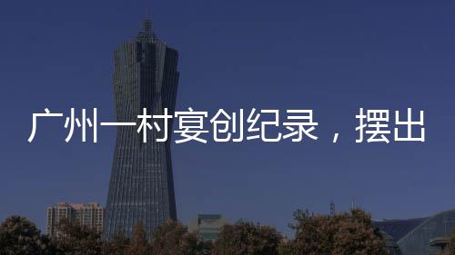 廣州一村宴創(chuàng)紀(jì)錄，擺出逾2600桌盛宴，盛況空前