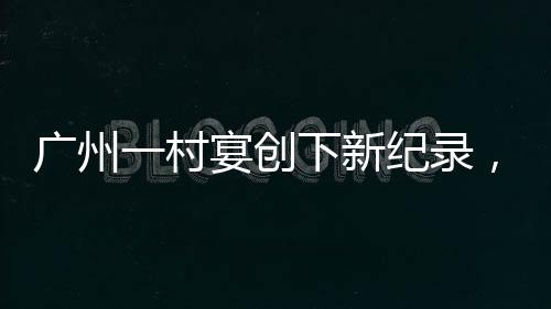 廣州一村宴創(chuàng)下新紀(jì)錄，擺滿逾2600桌，喜慶盛況空前