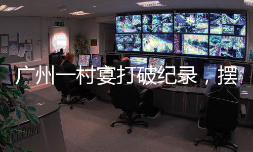 廣州一村宴打破紀(jì)錄，擺出了超大規(guī)模宴席達2600多桌，熱鬧非凡！