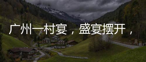 廣州一村宴，盛宴擺開，逾千桌共慶佳節(jié)
