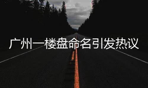 廣州一樓盤命名引發(fā)熱議，新名引網(wǎng)友熱烈討論，揭秘背后的故事
