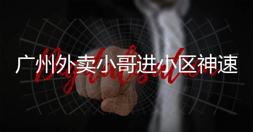 廣州外賣小哥進(jìn)小區(qū)神速，只需三秒！一探背后的故事