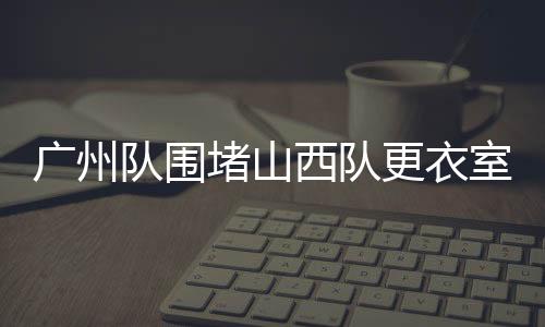 廣州隊(duì)圍堵山西隊(duì)更衣室，一場(chǎng)激烈沖突的始末