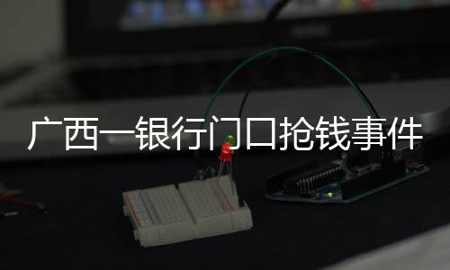 廣西一銀行門口搶錢事件純屬謠言——當(dāng)?shù)鼐窖杆俦僦{，真相曝光