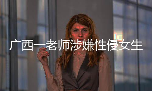 廣西一老師涉嫌性侵女生被采取強(qiáng)制措施