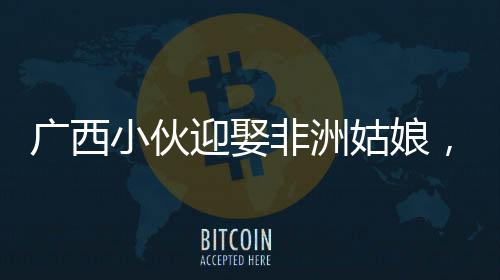 廣西小伙迎娶非洲姑娘，跨文化婚戀熱議背后的故事