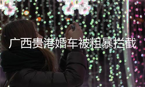 廣西貴港婚車被粗暴攔截事件真相揭曉，傳聞純屬虛假