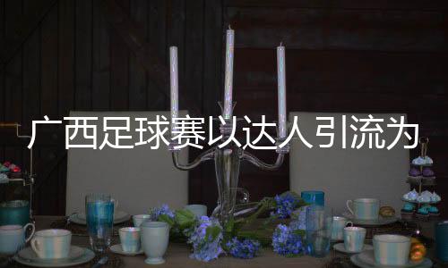 廣西足球賽以達(dá)人引流為文旅添“潮”