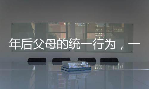 年后父母的統(tǒng)一行為，一份對親情的深度解讀