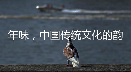 年味，中國傳統(tǒng)文化的韻味與傳承