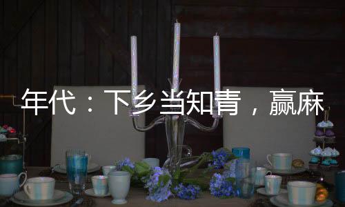 年代：下鄉(xiāng)當(dāng)知青，贏麻了！