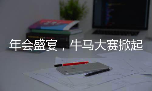 年會盛宴，牛馬大賽掀起熱潮，歡樂氛圍觸動人心