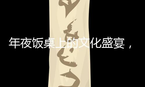 年夜飯桌上的文化盛宴，離世人名閃耀傳統(tǒng)之光