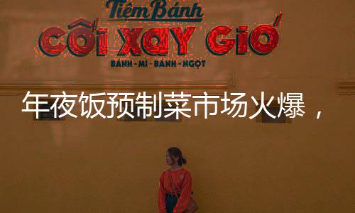 年夜飯預(yù)制菜市場(chǎng)火爆，消費(fèi)者熱情高漲