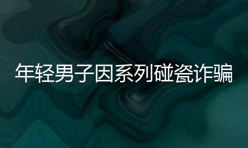 年輕男子因系列碰瓷詐騙遭刑拘，警方揭示案件背后真相