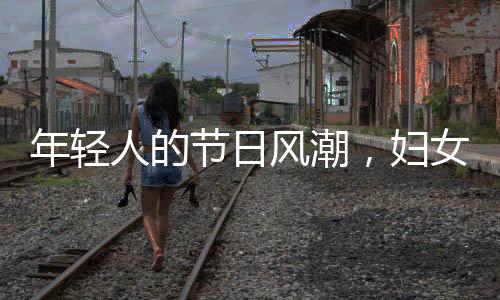 年輕人的節(jié)日風潮，婦女節(jié)的新時尚潮流