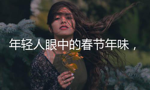 年輕人眼中的春節(jié)年味，傳承與創(chuàng)新的整合行動