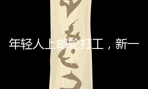 年輕人上郵輪打工，新一代職業(yè)體驗與人生新篇章