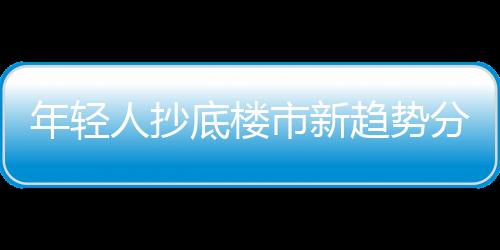 年輕人抄底樓市新趨勢分析