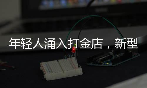 年輕人涌入打金店，新型消費(fèi)潮流漸成氣候